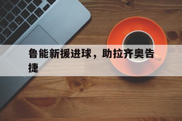 关于鲁能新援进球，助拉齐奥告捷的信息