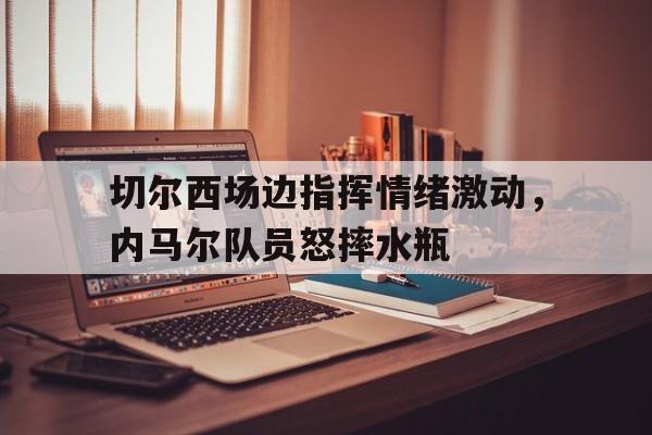 切尔西场边指挥情绪激动，内马尔队员怒摔水瓶