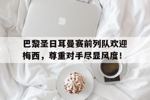 巴黎圣日耳曼赛前列队欢迎梅西，尊重对手尽显风度！